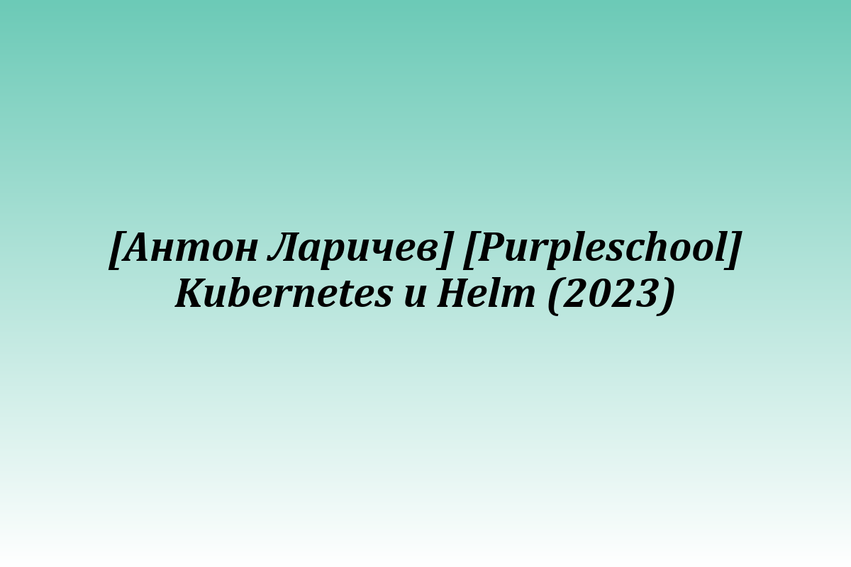 [Антон Ларичев] [Purpleschool] Kubernetes и Helm (2023)