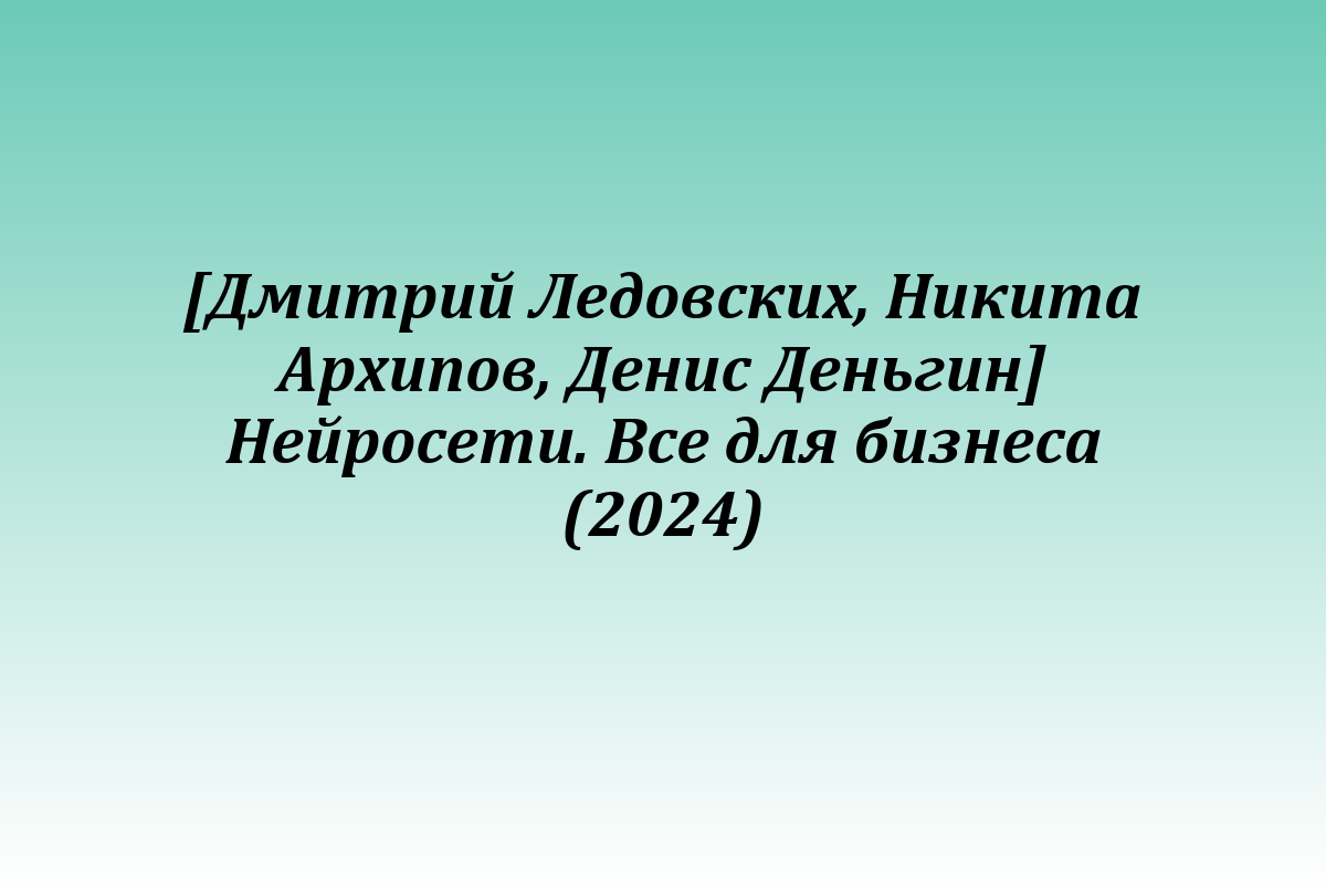 [Дмитрий Ледовских, Никита Архипов, Денис Деньгин] Нейросети. Все для бизнеса (2024)