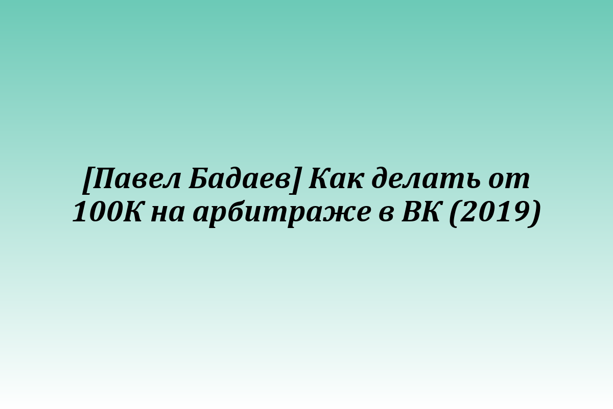 [Павел Бадаев] Как делать от 100К на арбитраже в ВК (2019)