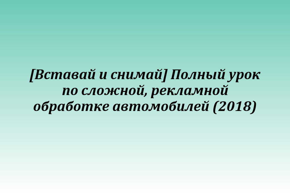 [Вставай и снимай] Полный урок по сложной, рекламной обработке автомобилей (2018)