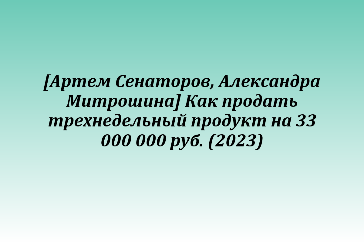 [Артем Сенаторов, Александра Митрошина] Как продать трехнедельный продукт на 33 000 000 руб. (2023)