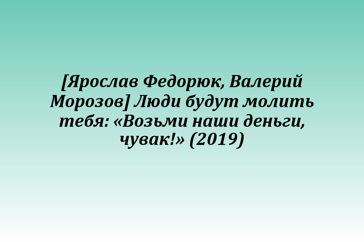 [Ярослав Федорюк, Валерий Морозов] Люди будут молить тебя: «Возьми наши деньги, чувак!» (2019)