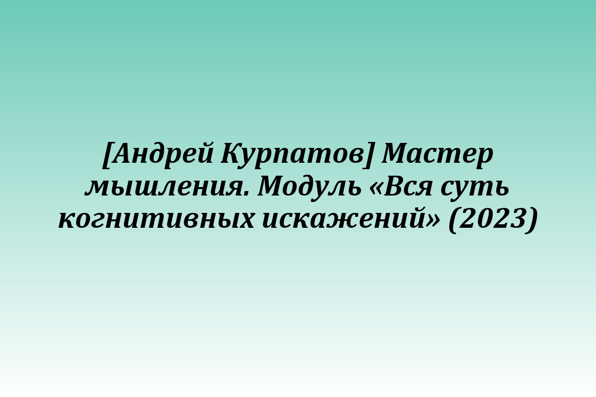 [Андрей Курпатов] Мастер мышления. Модуль «Вся суть когнитивных искажений» (2023)