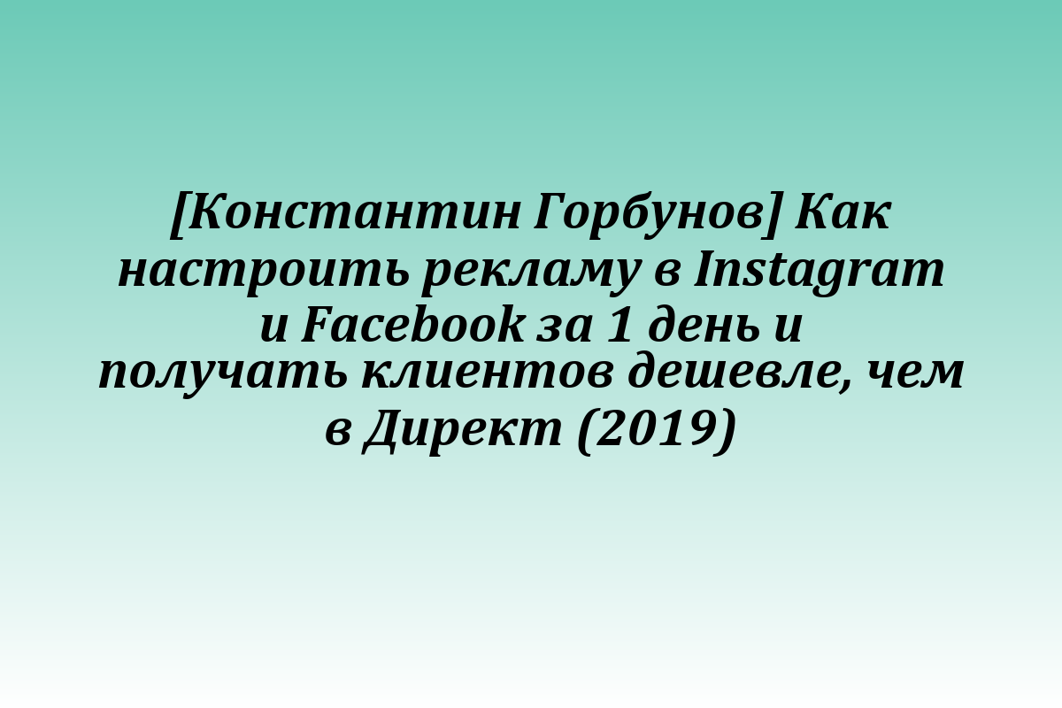 [Константин Горбунов] Как настроить рекламу в Instagram и Facebook за 1 день и получать клиентов дешевле, чем в Директ (2019)