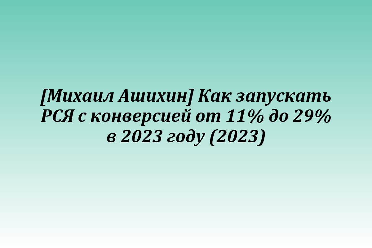 [Михаил Ашихин] Как запускать РСЯ с конверсией от 11% до 29% в 2023 году (2023)