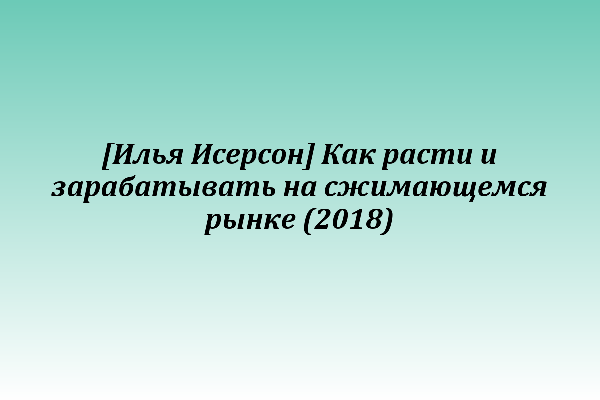 [Илья Исерсон] Как расти и зарабатывать на сжимающемся рынке (2018)